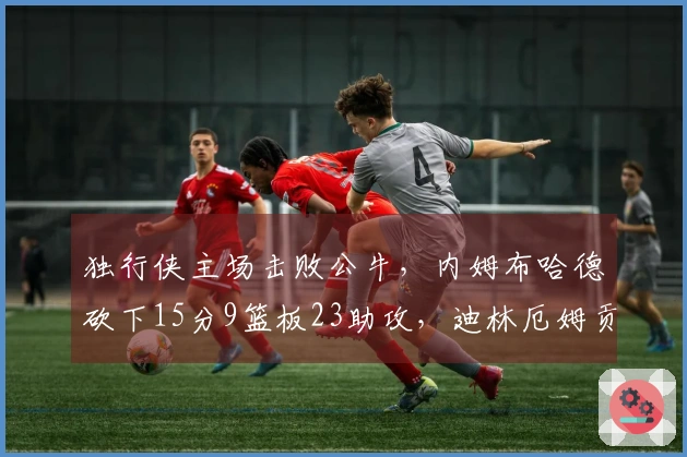 独行侠主场击败公牛，内姆布哈德砍下15分9篮板23助攻，迪林厄姆贡献25分