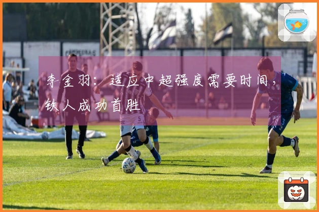 李金羽：适应中超强度需要时间，铁人成功首胜