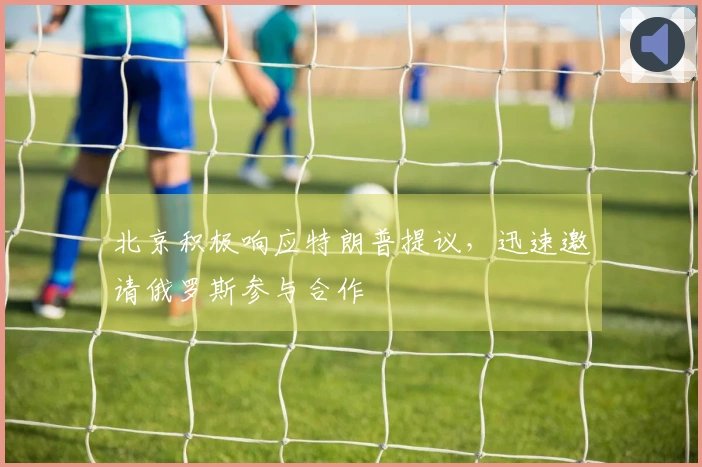 北京积极响应特朗普提议，迅速邀请俄罗斯参与合作