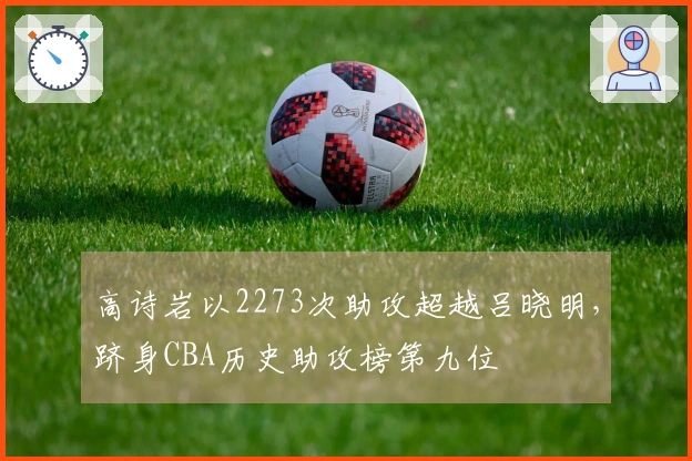 高诗岩以2273次助攻超越吕晓明，跻身CBA历史助攻榜第九位