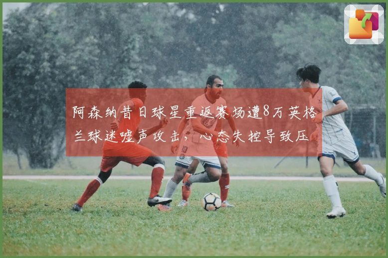 阿森纳昔日球星重返赛场遭8万英格兰球迷嘘声攻击，心态失控导致压哨点球