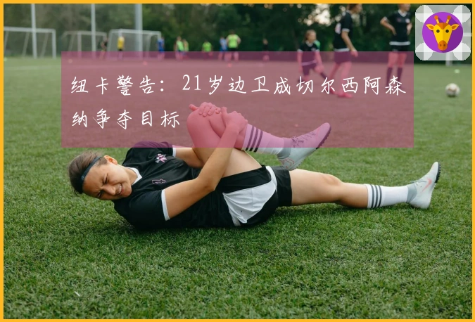 纽卡警告：21岁边卫成切尔西阿森纳争夺目标