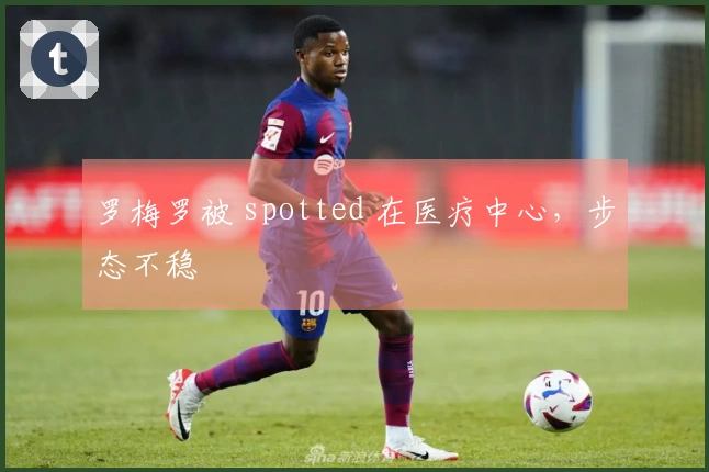 罗梅罗被 spotted 在医疗中心，步态不稳