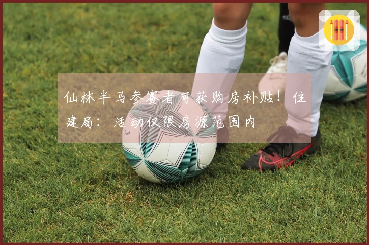 仙林半马参赛者可获购房补贴！住建局：活动仅限房源范围内
