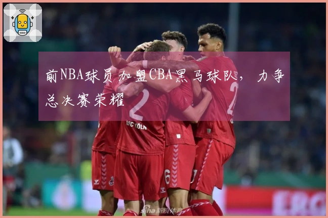 前NBA球员加盟CBA黑马球队，力争总决赛荣耀