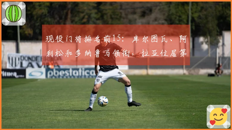 现役门将排名前15：库尔图瓦、阿利松和多纳鲁马领衔，拉亚位居第7