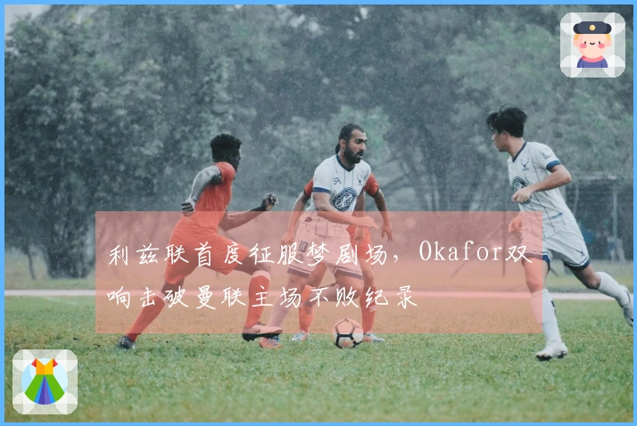 利兹联首度征服梦剧场，Okafor双响击破曼联主场不败纪录