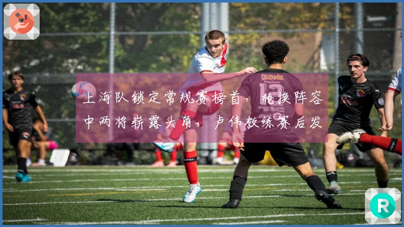 上海队锁定常规赛榜首，轮换阵容中两将崭露头角，卢伟教练赛后发言