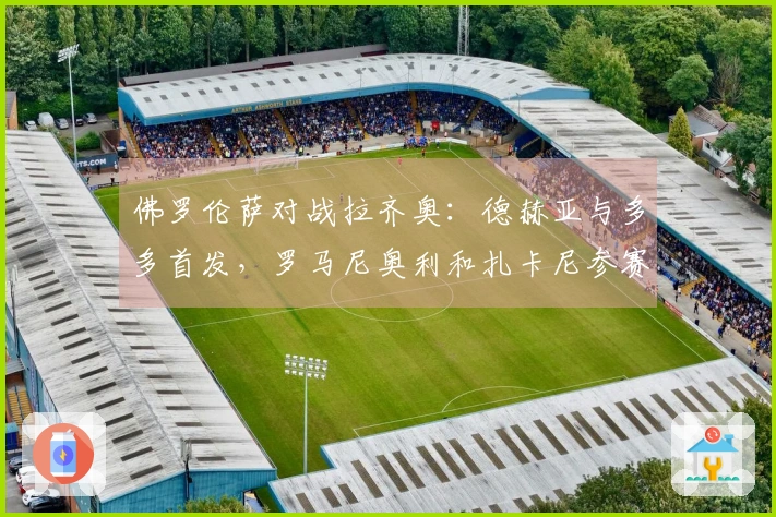佛罗伦萨对战拉齐奥：德赫亚与多多首发，罗马尼奥利和扎卡尼参赛