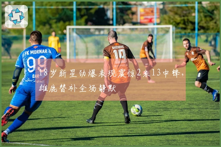 18岁新星劲爆表现震惊2米13中锋，雄鹿替补全场静默