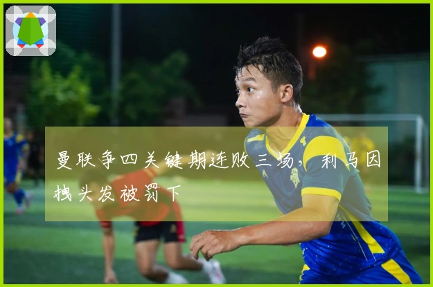 曼联争四关键期连败三场，利马因拽头发被罚下