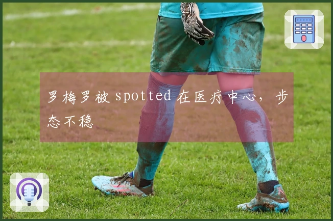 罗梅罗被 spotted 在医疗中心，步态不稳