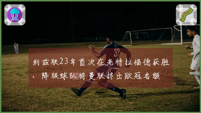 利兹联23年首次在老特拉福德获胜，降级球队将曼联挤出欧冠名额